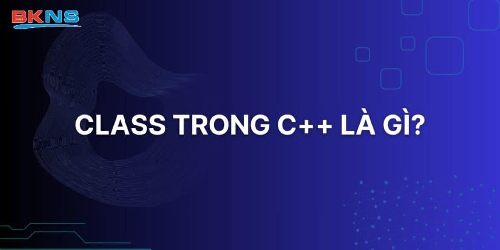 Class trong C++ là gì? Hướng dẫn dễ hiểu cho người mới học