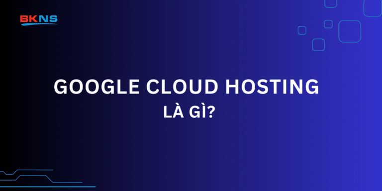 Google Cloud Hosting là gì? 4 Ưu điểm nổi trội khi sử dụng Google Cloud Hosting